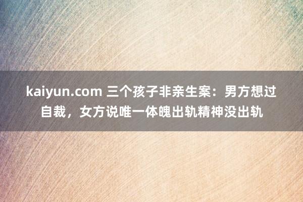 kaiyun.com 三个孩子非亲生案：男方想过自裁，女方说唯一体魄出轨精神没出轨