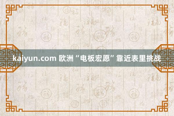 kaiyun.com 欧洲“电板宏愿”靠近表里挑战