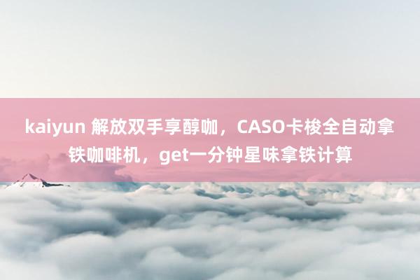 kaiyun 解放双手享醇咖，CASO卡梭全自动拿铁咖啡机，get一分钟星味拿铁计算