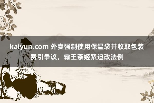 kaiyun.com 外卖强制使用保温袋并收取包装费引争议，霸王茶姬紧迫改法例