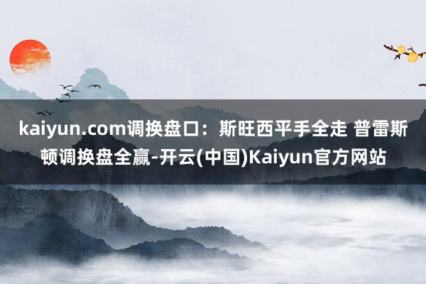 kaiyun.com调换盘口：斯旺西平手全走 普雷斯顿调换盘全赢-开云(中国)Kaiyun官方网站