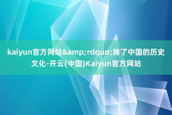 kaiyun官方网站&rdquo;除了中国的历史文化-开云(中国)Kaiyun官方网站