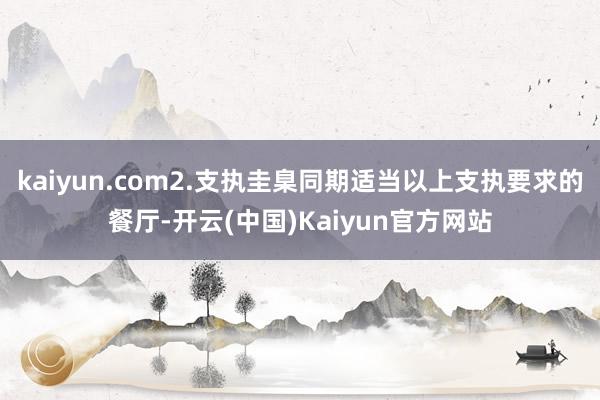 kaiyun.com2.支执圭臬同期适当以上支执要求的餐厅-开云(中国)Kaiyun官方网站