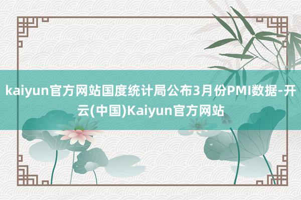 kaiyun官方网站国度统计局公布3月份PMI数据-开云(中国)Kaiyun官方网站