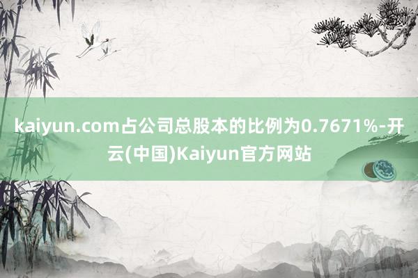 kaiyun.com占公司总股本的比例为0.7671%-开云(中国)Kaiyun官方网站