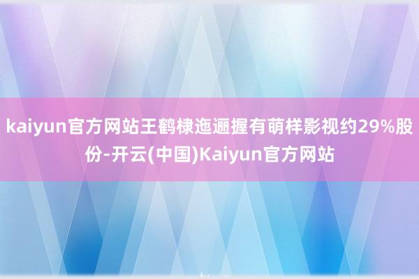 kaiyun官方网站王鹤棣迤逦握有萌样影视约29%股份-开云(中国)Kaiyun官方网站