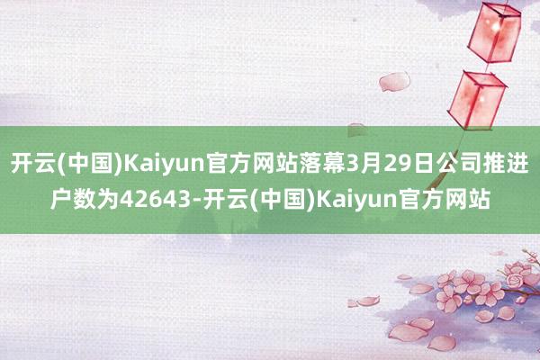 开云(中国)Kaiyun官方网站落幕3月29日公司推进户数为42643-开云(中国)Kaiyun官方网站