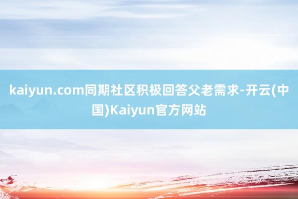 kaiyun.com同期社区积极回答父老需求-开云(中国)Kaiyun官方网站