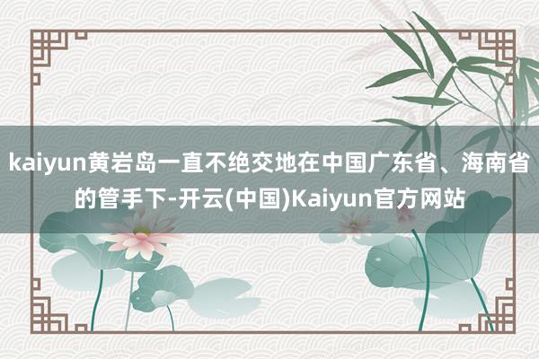 kaiyun黄岩岛一直不绝交地在中国广东省、海南省的管手下-开云(中国)Kaiyun官方网站