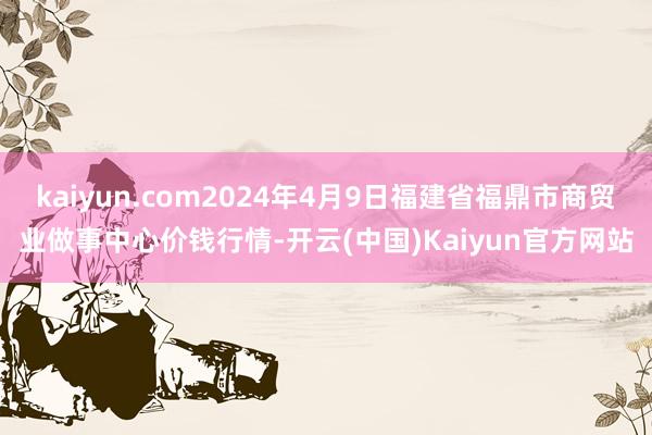 kaiyun.com2024年4月9日福建省福鼎市商贸业做事中心价钱行情-开云(中国)Kaiyun官方网站