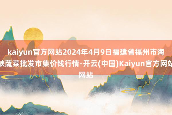 kaiyun官方网站2024年4月9日福建省福州市海峡蔬菜批发市集价钱行情-开云(中国)Kaiyun官方网站