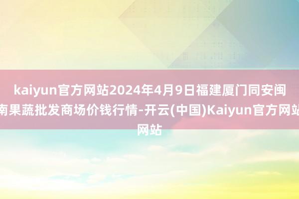 kaiyun官方网站2024年4月9日福建厦门同安闽南果蔬批发商场价钱行情-开云(中国)Kaiyun官方网站