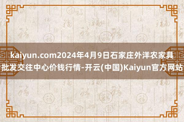 kaiyun.com2024年4月9日石家庄外洋农家具批发交往中心价钱行情-开云(中国)Kaiyun官方网站