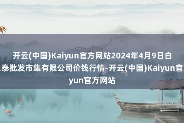 开云(中国)Kaiyun官方网站2024年4月9日白山市星泰批发市集有限公司价钱行情-开云(中国)Kaiyun官方网站