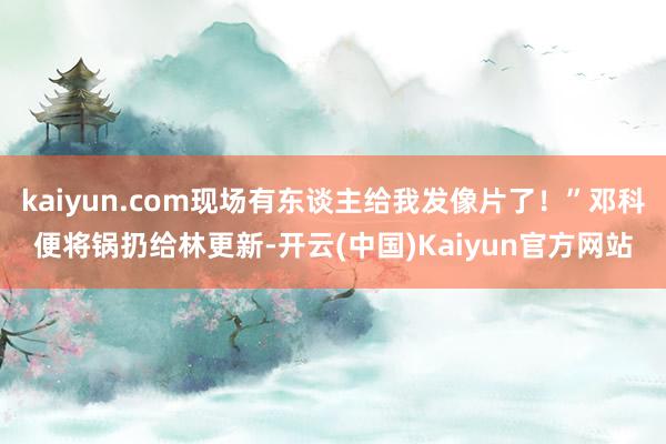 kaiyun.com现场有东谈主给我发像片了！”邓科便将锅扔给林更新-开云(中国)Kaiyun官方网站