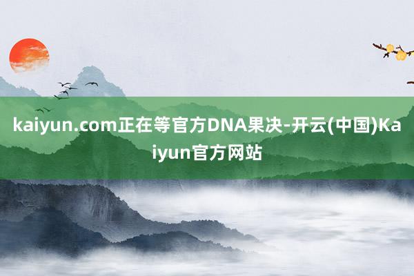 kaiyun.com正在等官方DNA果决-开云(中国)Kaiyun官方网站