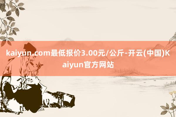 kaiyun.com最低报价3.00元/公斤-开云(中国)Kaiyun官方网站