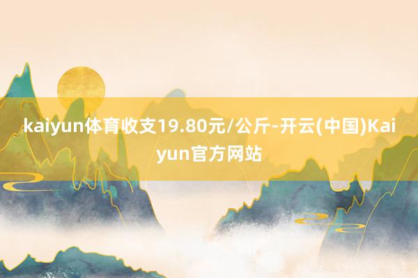 kaiyun体育收支19.80元/公斤-开云(中国)Kaiyun官方网站