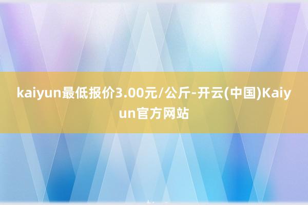 kaiyun最低报价3.00元/公斤-开云(中国)Kaiyun官方网站