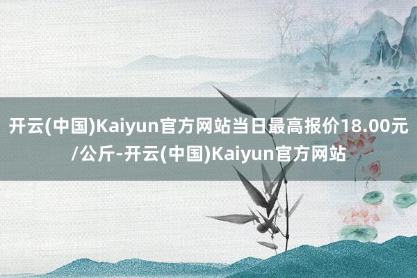 开云(中国)Kaiyun官方网站当日最高报价18.00元/公斤-开云(中国)Kaiyun官方网站