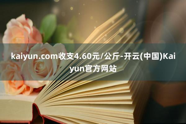 kaiyun.com收支4.60元/公斤-开云(中国)Kaiyun官方网站