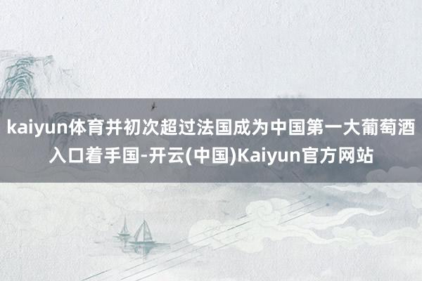 kaiyun体育并初次超过法国成为中国第一大葡萄酒入口着手国-开云(中国)Kaiyun官方网站