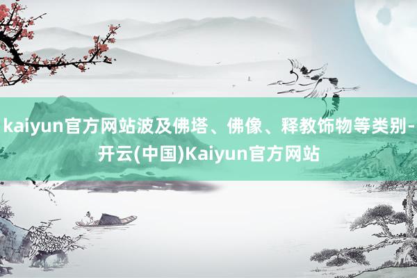 kaiyun官方网站波及佛塔、佛像、释教饰物等类别-开云(中国)Kaiyun官方网站