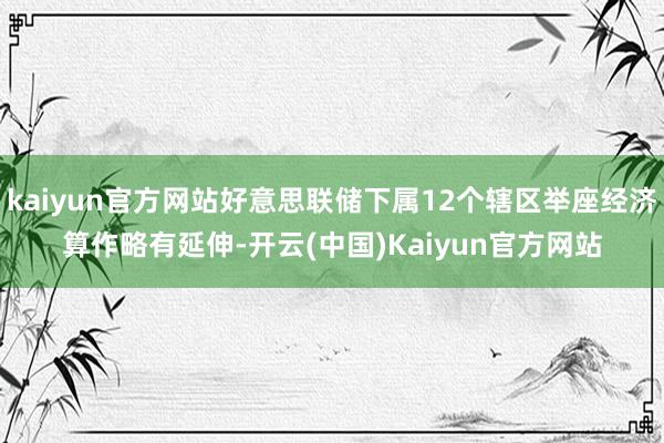 kaiyun官方网站好意思联储下属12个辖区举座经济算作略有延伸-开云(中国)Kaiyun官方网站