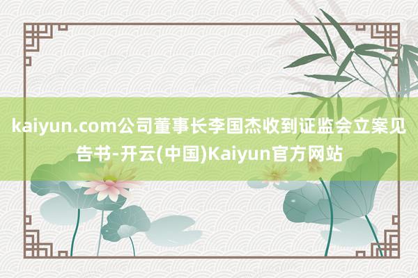 kaiyun.com公司董事长李国杰收到证监会立案见告书-开云(中国)Kaiyun官方网站