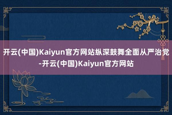 开云(中国)Kaiyun官方网站纵深鼓舞全面从严治党-开云(中国)Kaiyun官方网站