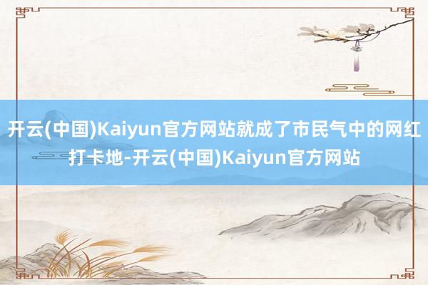 开云(中国)Kaiyun官方网站就成了市民气中的网红打卡地-开云(中国)Kaiyun官方网站