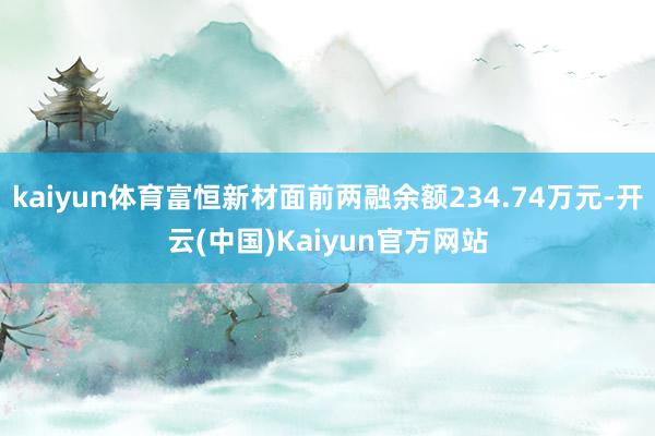 kaiyun体育富恒新材面前两融余额234.74万元-开云(中国)Kaiyun官方网站