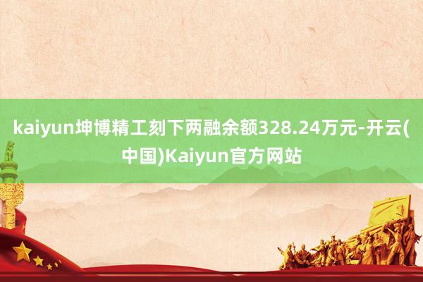 kaiyun坤博精工刻下两融余额328.24万元-开云(中国)Kaiyun官方网站