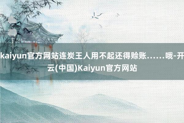 kaiyun官方网站连炭王人用不起还得赊账……哦-开云(中国)Kaiyun官方网站