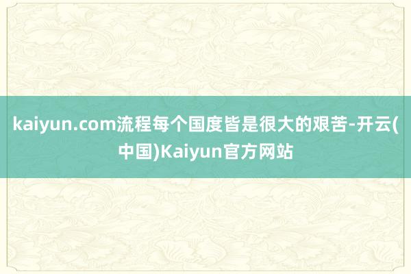 kaiyun.com流程每个国度皆是很大的艰苦-开云(中国)Kaiyun官方网站