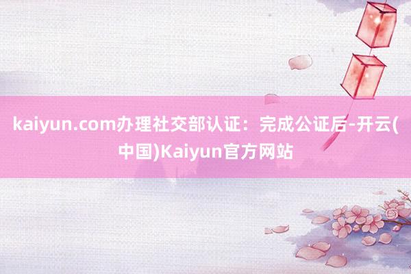 kaiyun.com办理社交部认证：完成公证后-开云(中国)Kaiyun官方网站