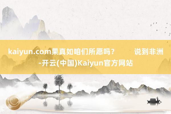 kaiyun.com果真如咱们所愿吗？        说到非洲-开云(中国)Kaiyun官方网站