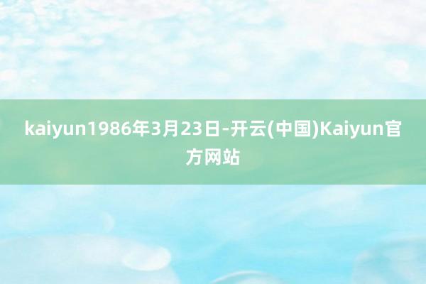 kaiyun1986年3月23日-开云(中国)Kaiyun官方网站