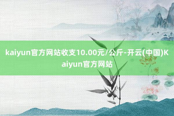 kaiyun官方网站收支10.00元/公斤-开云(中国)Kaiyun官方网站