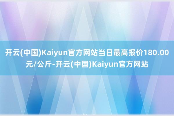 开云(中国)Kaiyun官方网站当日最高报价180.00元/公斤-开云(中国)Kaiyun官方网站