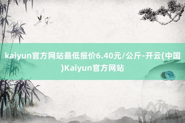 kaiyun官方网站最低报价6.40元/公斤-开云(中国)Kaiyun官方网站