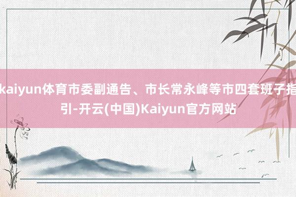 kaiyun体育市委副通告、市长常永峰等市四套班子指引-开云(中国)Kaiyun官方网站