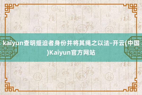 kaiyun查明蹙迫者身份并将其绳之以法-开云(中国)Kaiyun官方网站