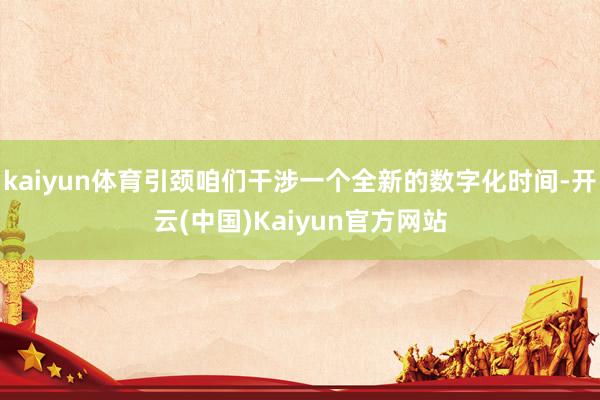 kaiyun体育引颈咱们干涉一个全新的数字化时间-开云(中国)Kaiyun官方网站