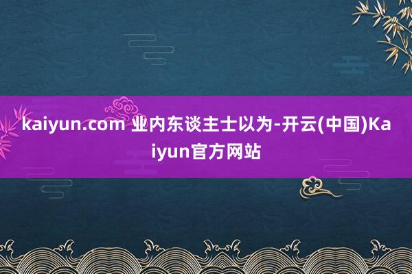 kaiyun.com 　　业内东谈主士以为-开云(中国)Kaiyun官方网站