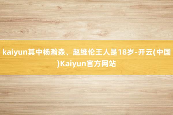 kaiyun其中杨瀚森、赵维伦王人是18岁-开云(中国)Kaiyun官方网站