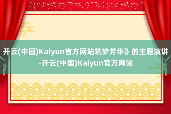 开云(中国)Kaiyun官方网站筑梦芳华》的主题演讲-开云(中国)Kaiyun官方网站