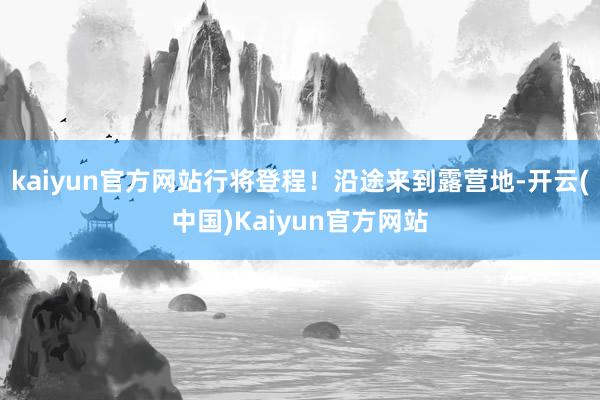 kaiyun官方网站行将登程！沿途来到露营地-开云(中国)Kaiyun官方网站