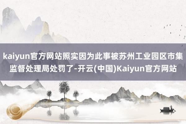 kaiyun官方网站照实因为此事被苏州工业园区市集监督处理局处罚了-开云(中国)Kaiyun官方网站