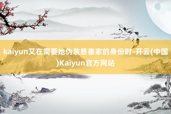 kaiyun又在需要她伪装慈善家的身份时-开云(中国)Kaiyun官方网站